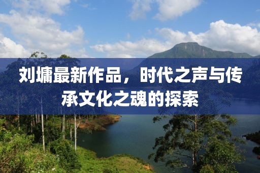 刘墉最新作品，时代之声与传承文化之魂的探索