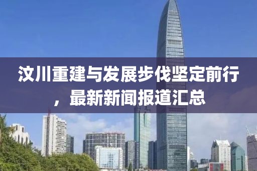 汶川重建与发展步伐坚定前行，最新新闻报道汇总