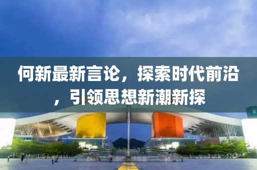 何新最新言论，探索时代前沿，引领思想新潮新探