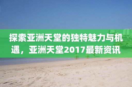 探索亚洲天堂的独特魅力与机遇，亚洲天堂2017最新资讯