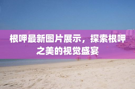 根呷最新图片展示，探索根呷之美的视觉盛宴