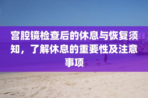 宫腔镜检查后的休息与恢复须知，了解休息的重要性及注意事项