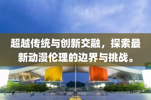 超越传统与创新交融，探索最新动漫伦理的边界与挑战。