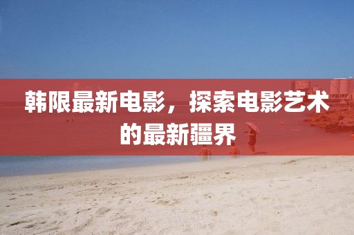韩限最新电影，探索电影艺术的最新疆界