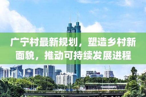 广宁村最新规划，塑造乡村新面貌，推动可持续发展进程