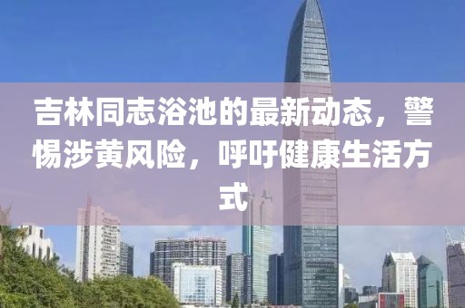 吉林同志浴池的最新动态，警惕涉黄风险，呼吁健康生活方式