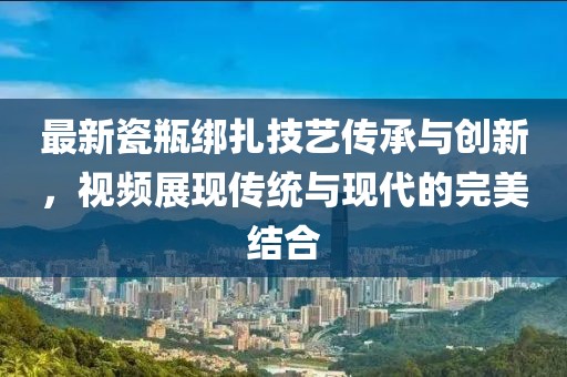 最新瓷瓶绑扎技艺传承与创新，视频展现传统与现代的完美结合