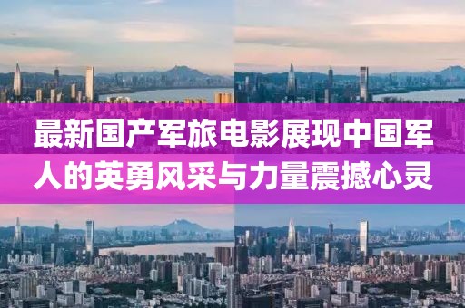 最新国产军旅电影展现中国军人的英勇风采与力量震撼心灵