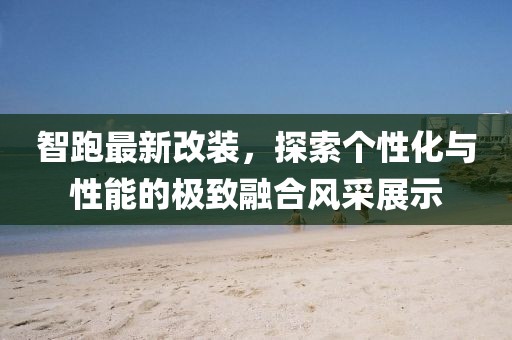 智跑最新改装，探索个性化与性能的极致融合风采展示