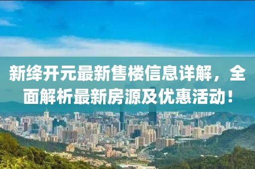 新绛开元最新售楼信息详解，全面解析最新房源及优惠活动！