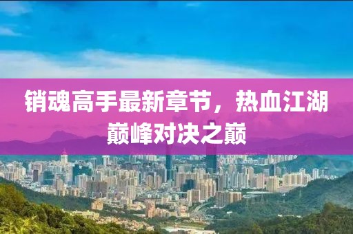 销魂高手最新章节，热血江湖巅峰对决之巅