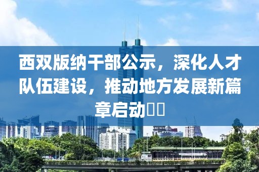 西双版纳干部公示，深化人才队伍建设，推动地方发展新篇章启动​​