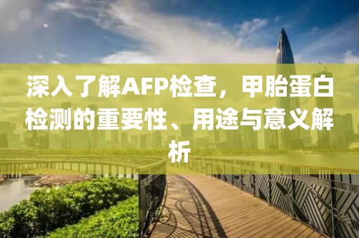 深入了解AFP检查，甲胎蛋白检测的重要性、用途与意义解析
