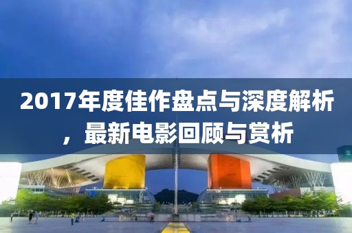 2017年度佳作盘点与深度解析，最新电影回顾与赏析