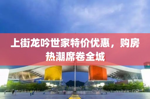 上街龙吟世家特价优惠，购房热潮席卷全城