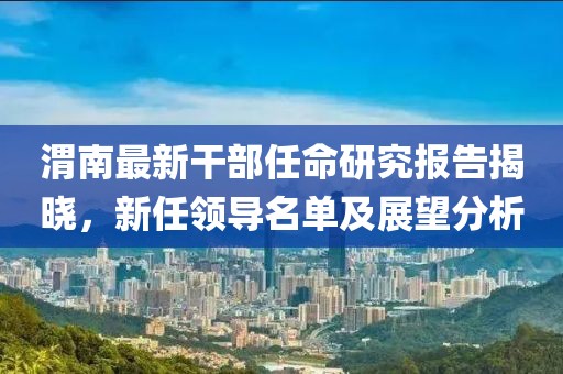渭南最新干部任命研究报告揭晓，新任领导名单及展望分析