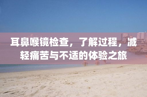 耳鼻喉镜检查，了解过程，减轻痛苦与不适的体验之旅