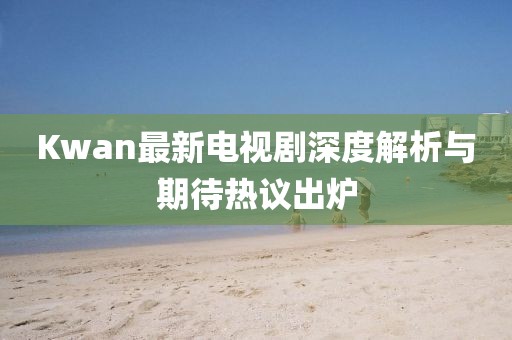 Kwan最新电视剧深度解析与期待热议出炉