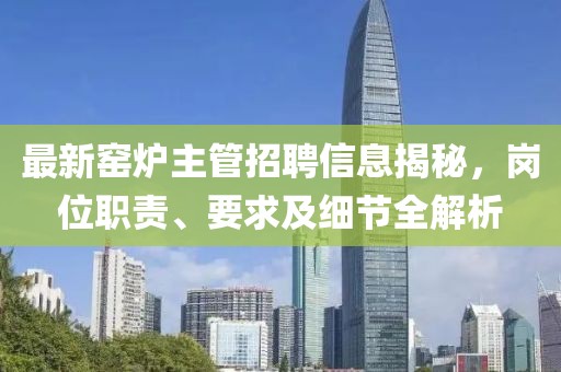 最新窑炉主管招聘信息揭秘，岗位职责、要求及细节全解析