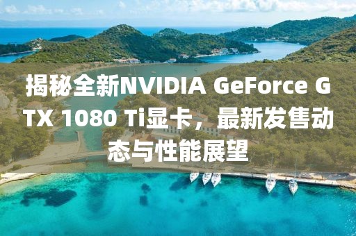 揭秘全新NVIDIA GeForce GTX 1080 Ti显卡，最新发售动态与性能展望