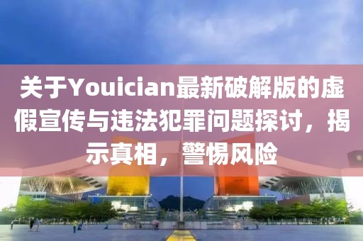 关于Youician最新破解版的虚假宣传与违法犯罪问题探讨，揭示真相，警惕风险