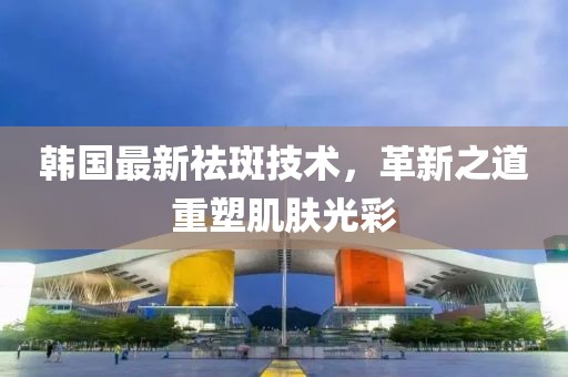 韩国最新祛斑技术，革新之道重塑肌肤光彩