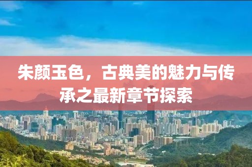 朱颜玉色，古典美的魅力与传承之最新章节探索
