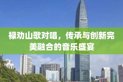 禄劝山歌对唱，传承与创新完美融合的音乐盛宴