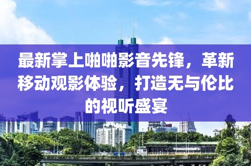 最新掌上啪啪影音先锋，革新移动观影体验，打造无与伦比的视听盛宴