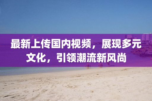 最新上传国内视频，展现多元文化，引领潮流新风尚
