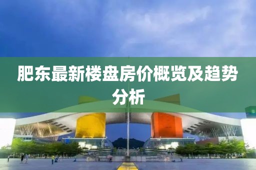 肥东最新楼盘房价概览及趋势分析