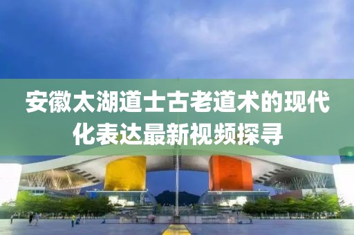 安徽太湖道士古老道术的现代化表达最新视频探寻