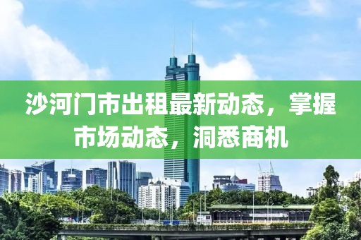 沙河门市出租最新动态，掌握市场动态，洞悉商机