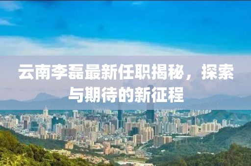 云南李磊最新任职揭秘，探索与期待的新征程