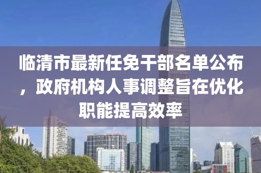 临清市最新任免干部名单公布，政府机构人事调整旨在优化职能提高效率