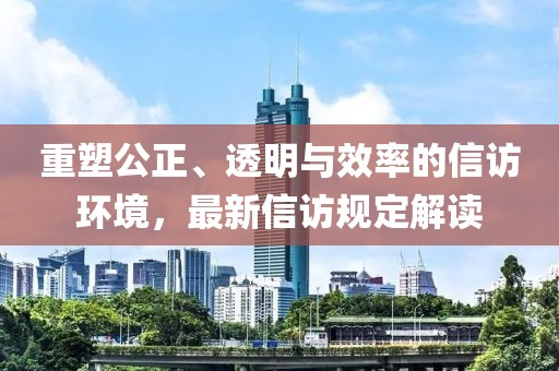 重塑公正、透明与效率的信访环境，最新信访规定解读