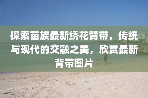 探索苗族最新绣花背带，传统与现代的交融之美，欣赏最新背带图片