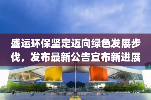 盛运环保坚定迈向绿色发展步伐，发布最新公告宣布新进展