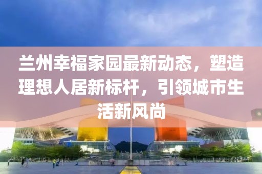兰州幸福家园最新动态，塑造理想人居新标杆，引领城市生活新风尚