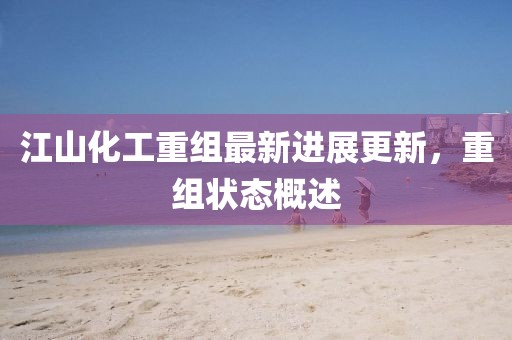 江山化工重组最新进展更新，重组状态概述