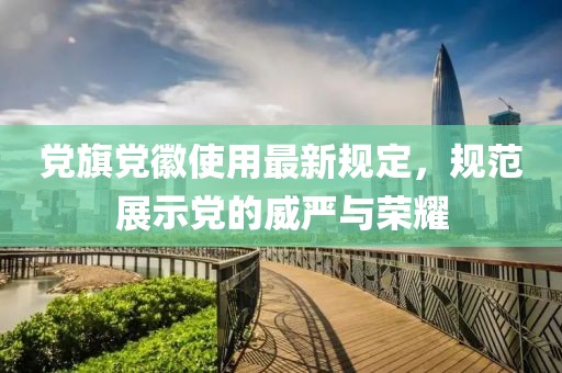 党旗党徽使用最新规定，规范展示党的威严与荣耀
