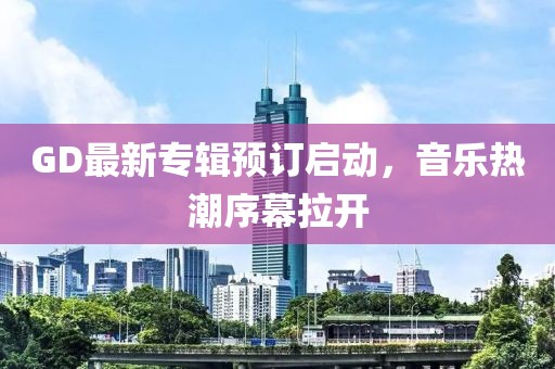 GD最新专辑预订启动，音乐热潮序幕拉开
