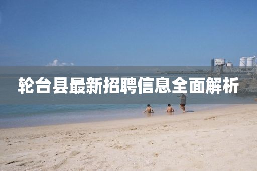 轮台县最新招聘信息全面解析