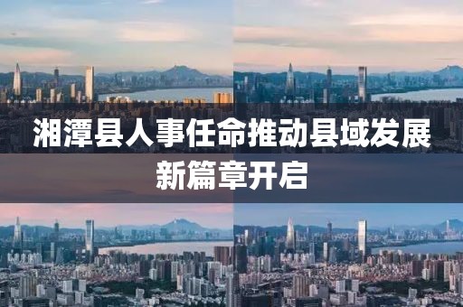 湘潭县人事任命推动县域发展新篇章开启