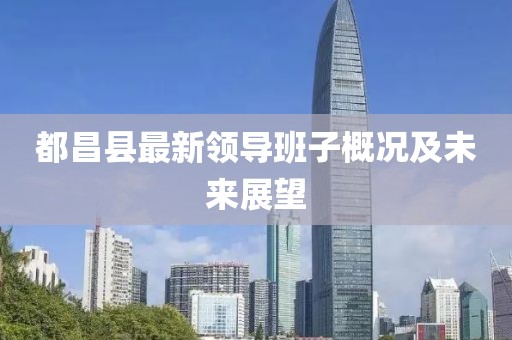 都昌县最新领导班子概况及未来展望