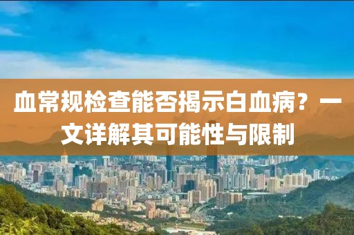 血常规检查能否揭示白血病？一文详解其可能性与限制