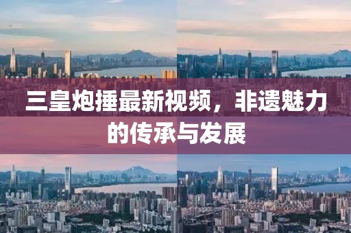 三皇炮捶最新视频，非遗魅力的传承与发展