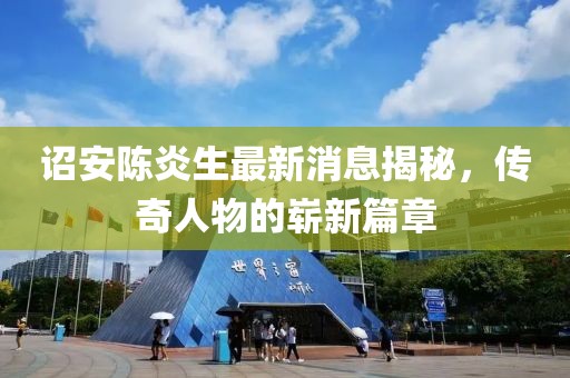 诏安陈炎生最新消息揭秘，传奇人物的崭新篇章