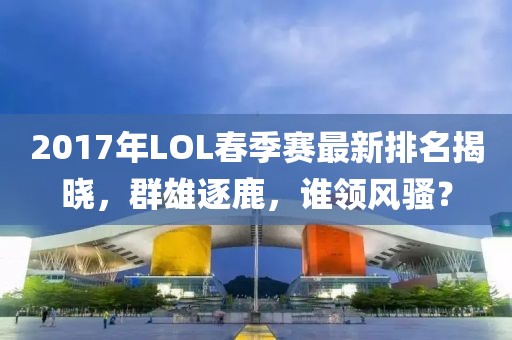 2017年LOL春季赛最新排名揭晓，群雄逐鹿，谁领风骚？