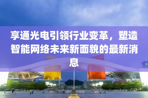 享通光电引领行业变革，塑造智能网络未来新面貌的最新消息